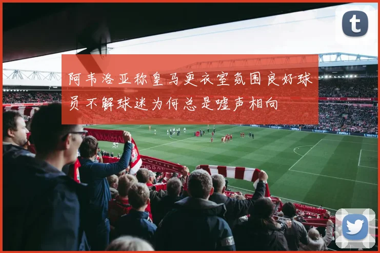 阿韦洛亚称皇马更衣室氛围良好球员不解球迷为何总是嘘声相向
