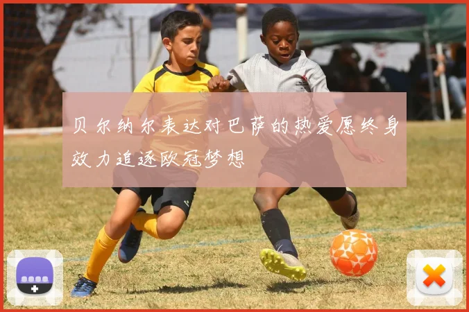 贝尔纳尔表达对巴萨的热爱愿终身效力追逐欧冠梦想