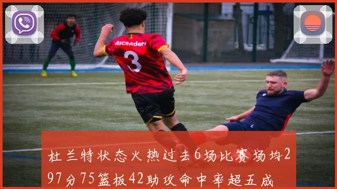杜兰特状态火热过去6场比赛场均297分75篮板42助攻命中率超五成