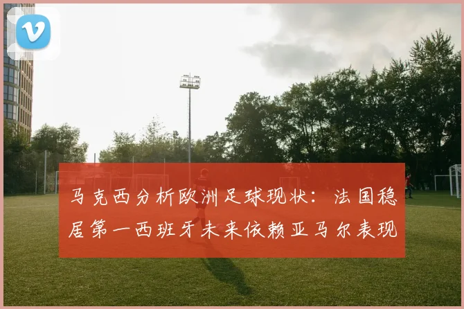 马克西分析欧洲足球现状：法国稳居第一西班牙未来依赖亚马尔表现