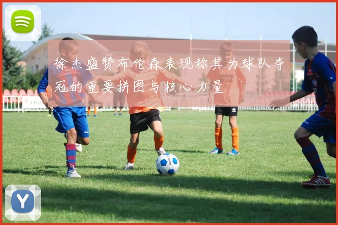 徐杰盛赞布伦森表现称其为球队夺冠的重要拼图与核心力量