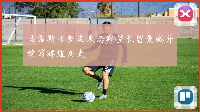 马雷斯卡坚定表态希望长留曼城并续写辉煌历史