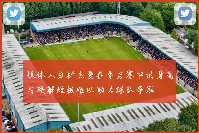 媒体人分析杰曼在季后赛中的身高与硬解短板难以助力球队争冠