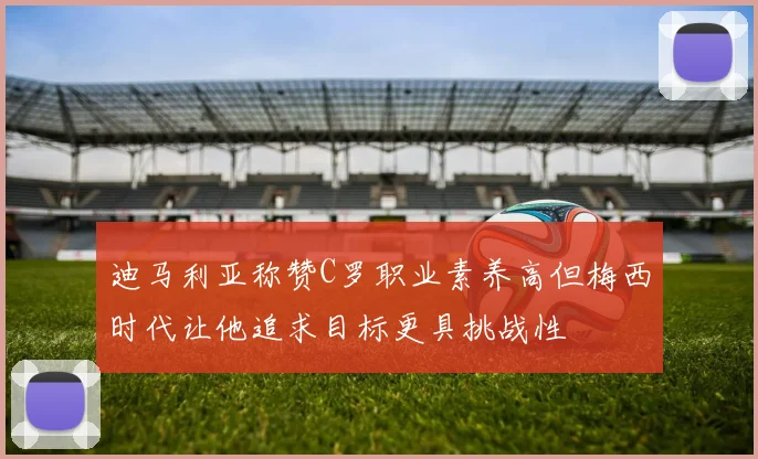 迪马利亚称赞C罗职业素养高但梅西时代让他追求目标更具挑战性