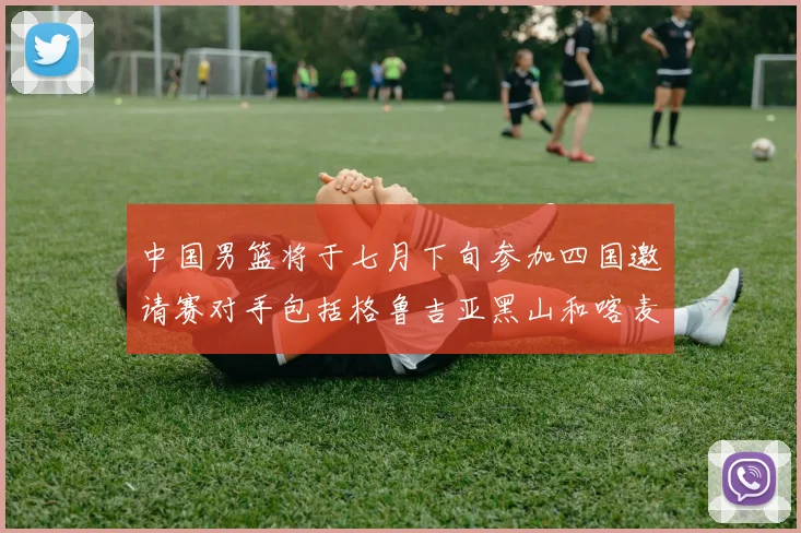 中国男篮将于七月下旬参加四国邀请赛对手包括格鲁吉亚黑山和喀麦隆