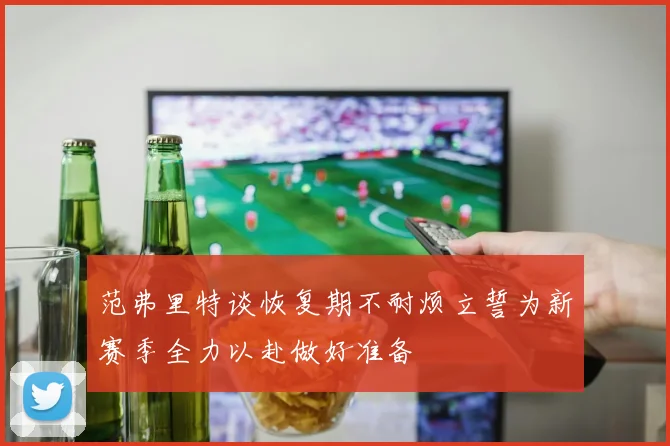 范弗里特谈恢复期不耐烦立誓为新赛季全力以赴做好准备