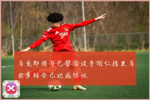 马竞即将与巴黎洽谈李刚仁格里马尔多转会已达成协议