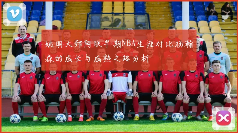 姚明大郅阿联早期NBA生涯对比杨瀚森的成长与成熟之路分析
