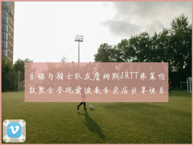 乐福与骑士队友詹姆斯JRTT弗莱伦敦聚会参观爱彼表专卖店分享快乐时光