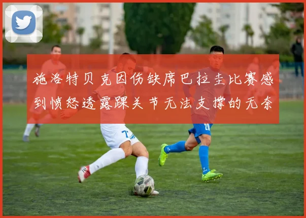 施洛特贝克因伤缺席巴拉圭比赛感到愤怒透露踝关节无法支撑的无奈