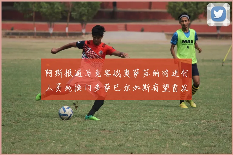阿斯报道马竞客战奥萨苏纳将进行人员轮换门多萨巴尔加斯有望首发出场