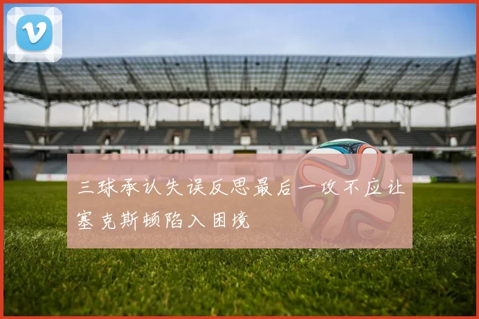 三球承认失误反思最后一攻不应让塞克斯顿陷入困境