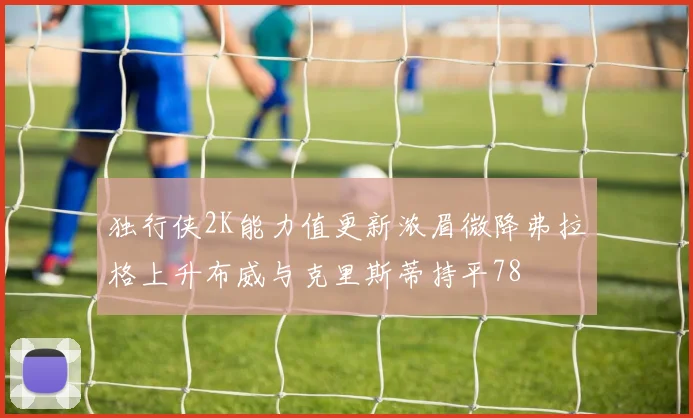 独行侠2K能力值更新浓眉微降弗拉格上升布威与克里斯蒂持平78