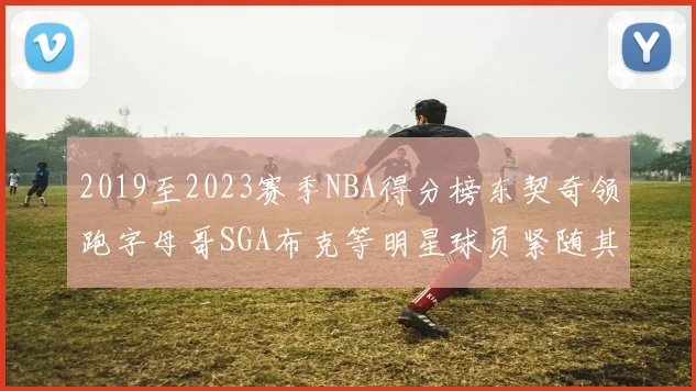 2019至2023赛季NBA得分榜东契奇领跑字母哥SGA布克等明星球员紧随其后