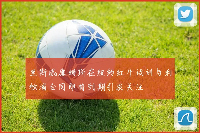 里斯威廉姆斯在纽约红牛试训与利物浦合同即将到期引发关注