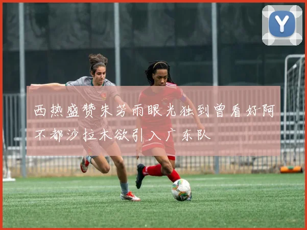 西热盛赞朱芳雨眼光独到曾看好阿不都沙拉木欲引入广东队