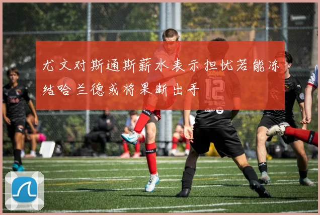 尤文对斯通斯薪水表示担忧若能冻结哈兰德或将果断出手