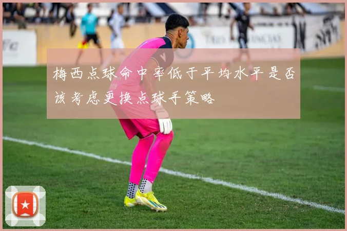 梅西点球命中率低于平均水平是否该考虑更换点球手策略