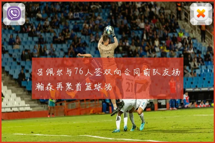 吕佩尔与76人签双向合同前队友杨瀚森再聚首篮球场