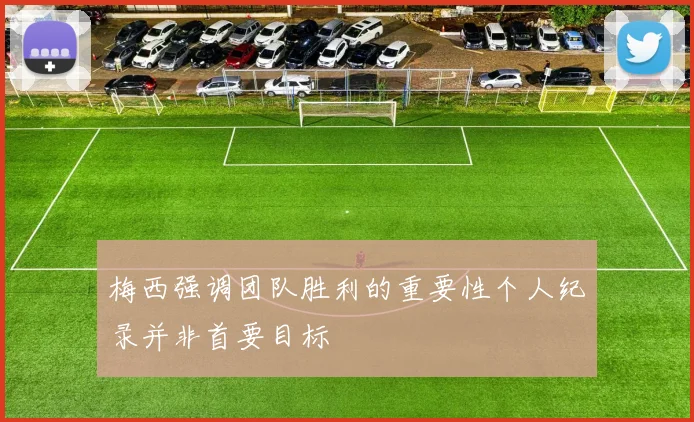 梅西强调团队胜利的重要性个人纪录并非首要目标