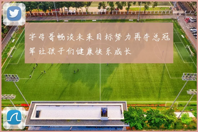 字母哥畅谈未来目标努力再夺总冠军让孩子们健康快乐成长