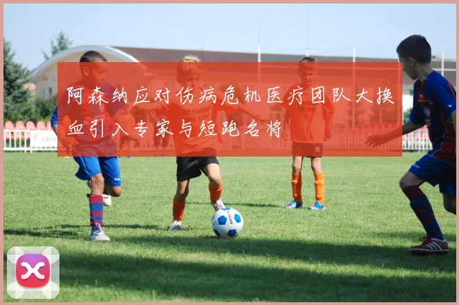 阿森纳应对伤病危机医疗团队大换血引入专家与短跑名将