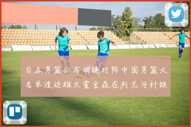 日本男篮公布明晚对阵中国男篮大名单渡边雄太霍金森在列无河村缺席