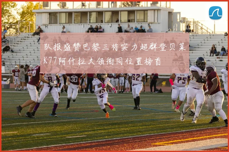 队报盛赞巴黎三将实力超群登贝莱K77阿什拉夫领衔同位置榜首