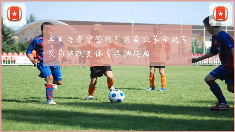 库里与李宁签约引发商业革命这笔交易将改变体育品牌格局